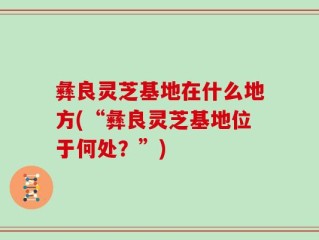 彝良灵芝基地在什么地方(“彝良灵芝基地位于何处？”)