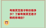 粤微灵芝孢子粉价格多少？了解粤微灵芝孢子粉的市场价？