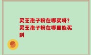 灵芝孢子粉在哪买呀？灵芝孢子粉在哪里能买到