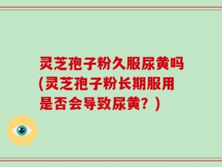 灵芝孢子粉久服尿黄吗(灵芝孢子粉长期服用是否会导致尿黄？)