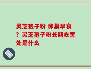 灵芝孢子粉 卵巢早衰？灵芝孢子粉长期吃害处是什么