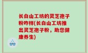 长白山工坊的灵芝孢子粉咋样(长白山工坊推出灵芝孢子粉，助您健康养生)