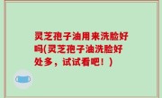 灵芝孢子油用来洗脸好吗(灵芝孢子油洗脸好处多，试试看吧！)