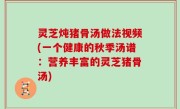 灵芝炖猪骨汤做法视频(一个健康的秋季汤谱：营养丰富的灵芝猪骨汤)