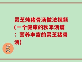 灵芝炖猪骨汤做法视频(一个健康的秋季汤谱：营养丰富的灵芝猪骨汤)