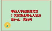 哪些人不能服用灵芝 ？灵芝泡水喝七大禁忌是什么，真的吗