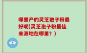 哪里产的灵芝孢子粉最好呢(灵芝孢子粉最佳来源地在哪里？)
