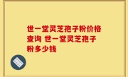 世一堂灵芝孢子粉价格查询 世一堂灵芝孢子粉多少钱