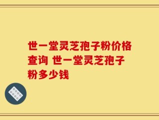 世一堂灵芝孢子粉价格查询 世一堂灵芝孢子粉多少钱