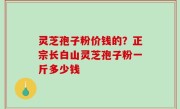 灵芝孢子粉价钱的？正宗长白山灵芝孢子粉一斤多少钱