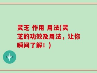 灵芝 作用 用法(灵芝的功效及用法，让你瞬间了解！)