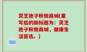 灵芝孢子粉微商城(重写后的新标题为：灵芝孢子粉微商城，健康生活首选。)