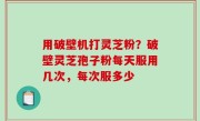 用破壁机打灵芝粉？破壁灵芝孢子粉每天服用几次，每次服多少