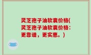 灵芝孢子油软囊价格(灵芝孢子油软囊价格：更靠谱，更实惠。)