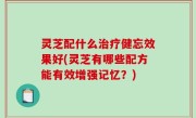 灵芝配什么治疗健忘效果好(灵芝有哪些配方能有效增强记忆？)