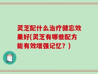 灵芝配什么治疗健忘效果好(灵芝有哪些配方能有效增强记忆？)