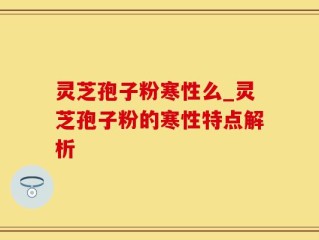 灵芝孢子粉寒性么_灵芝孢子粉的寒性特点解析