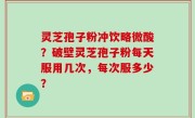 灵芝孢子粉冲饮略微酸？破壁灵芝孢子粉每天服用几次，每次服多少？