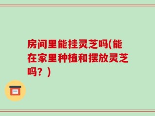 房间里能挂灵芝吗(能在家里种植和摆放灵芝吗？)