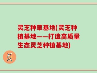灵芝种草基地(灵芝种植基地——打造高质量生态灵芝种植基地)