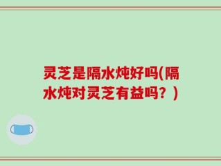 灵芝是隔水炖好吗(隔水炖对灵芝有益吗？)
