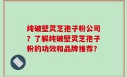 纯破壁灵芝孢子粉公司？了解纯破壁灵芝孢子粉的功效和品牌推荐？