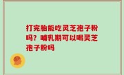 打完胎能吃灵芝孢子粉吗？哺乳期可以喝灵芝孢子粉吗