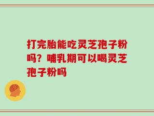 打完胎能吃灵芝孢子粉吗？哺乳期可以喝灵芝孢子粉吗