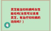 灵芝能治妇科病吗女性能吃吗(女性可以食用灵芝，有治疗妇科病的功效吗？)