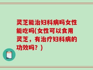 灵芝能治妇科病吗女性能吃吗(女性可以食用灵芝，有治疗妇科病的功效吗？)