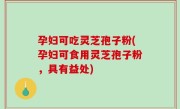 孕妇可吃灵芝孢子粉(孕妇可食用灵芝孢子粉，具有益处)
