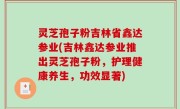 灵芝孢子粉吉林省鑫达参业(吉林鑫达参业推出灵芝孢子粉，护理健康养生，功效显著)