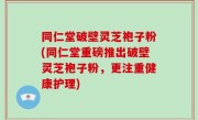 同仁堂破壁灵芝袍子粉(同仁堂重磅推出破壁灵芝袍子粉，更注重健康护理)