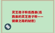 灵芝孢子粉岳西县(岳西县的灵芝孢子粉——健康之路的秘密)