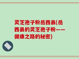 灵芝孢子粉岳西县(岳西县的灵芝孢子粉——健康之路的秘密)