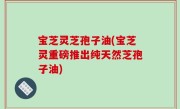 宝芝灵芝孢子油(宝芝灵重磅推出纯天然芝孢子油)