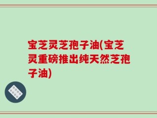 宝芝灵芝孢子油(宝芝灵重磅推出纯天然芝孢子油)