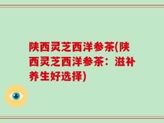 陕西灵芝西洋参茶(陕西灵芝西洋参茶：滋补养生好选择)