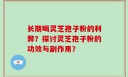 长期喝灵芝孢子粉的利弊？探讨灵芝孢子粉的功效与副作用？