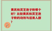 黄芪和灵芝孢子粉哪个好？比较黄芪和灵芝孢子粉的功效与适用人群？