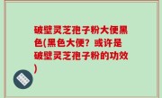 破壁灵芝孢子粉大便黑色(黑色大便？或许是破壁灵芝孢子粉的功效)