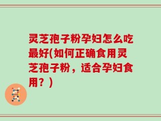 灵芝孢子粉孕妇怎么吃最好(如何正确食用灵芝孢子粉，适合孕妇食用？)