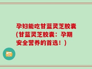 孕妇能吃甘蓝灵芝胶囊(甘蓝灵芝胶囊：孕期安全营养的首选！)