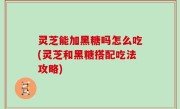 灵芝能加黑糖吗怎么吃(灵芝和黑糖搭配吃法攻略)