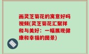 画灵芝菊花的寓意好吗视频(灵芝菊花汇聚祥和与美好：一幅展现健康和幸福的图景)