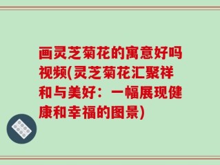 画灵芝菊花的寓意好吗视频(灵芝菊花汇聚祥和与美好：一幅展现健康和幸福的图景)