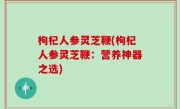 枸杞人参灵芝鞭(枸杞人参灵芝鞭：营养神器之选)