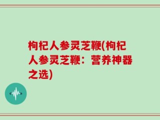 枸杞人参灵芝鞭(枸杞人参灵芝鞭：营养神器之选)