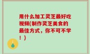 用什么加工灵芝最好吃视频(制作灵芝美食的最佳方式，你不可不学！)