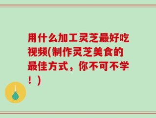 用什么加工灵芝最好吃视频(制作灵芝美食的最佳方式，你不可不学！)